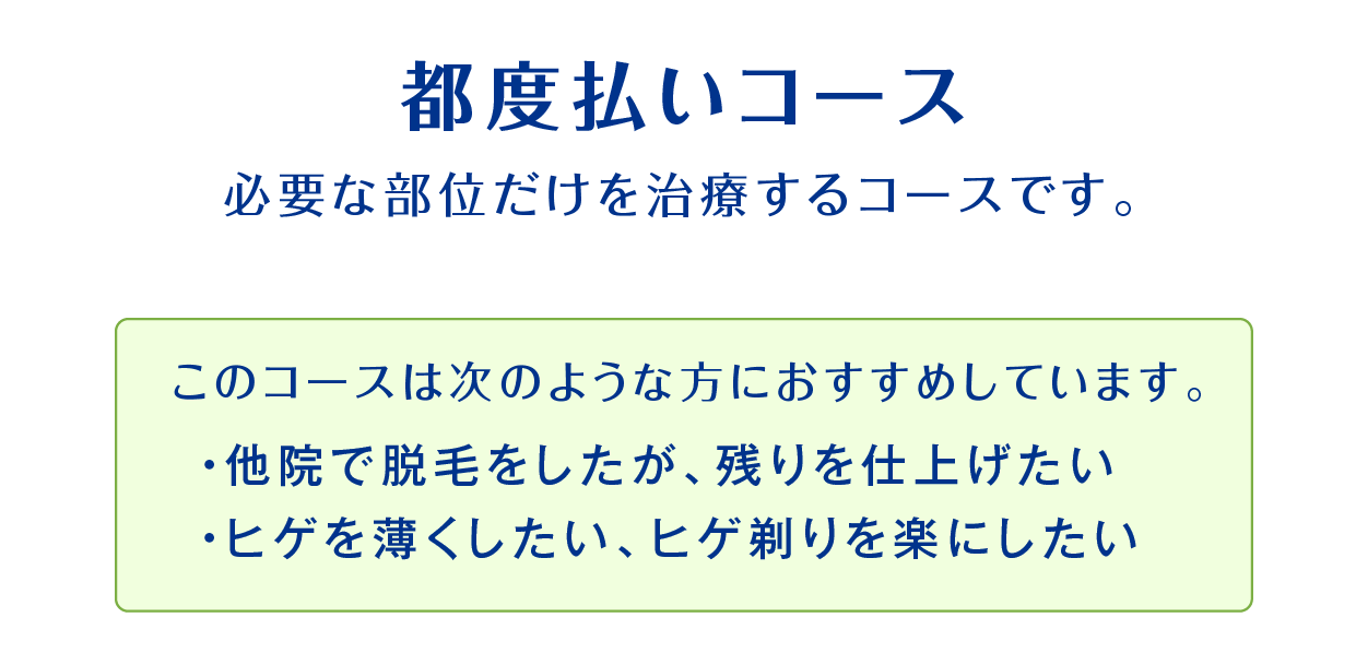 都度払いコース。必要な部位だけを治療するコースです。このコースは次のような方におすすめしています。•他院で脱毛をしたが、残りを仕上げたい•ヒゲを薄くしたい、ヒゲ剃りを楽にしたい